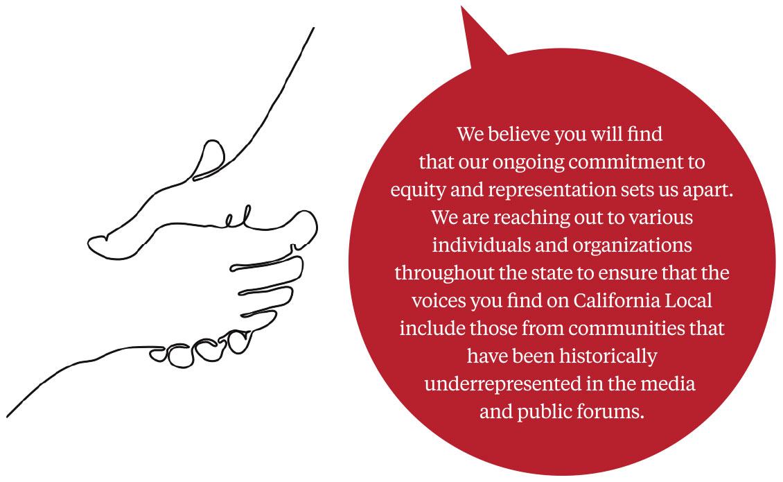 A speech bubble with the text: We believe that you will find that our ongoing commitment to equity and representation sets us apart. We are reaching out to various individuals and organizations throughout the state to ensure that the voices you find on California Local include those from communities that have been historically underrepresented in the media and public forums.