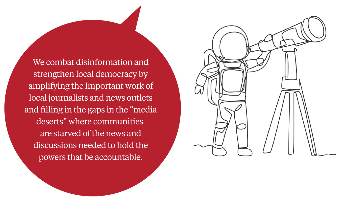 A speech bubble with the text: We combat disinfomation and strengthen local democracy by amplifying the important work of local journalists and news outlets and filling in the gaps in the 'media desers' where communities are starved for news and discussions needed to hold the powers that be accountable.