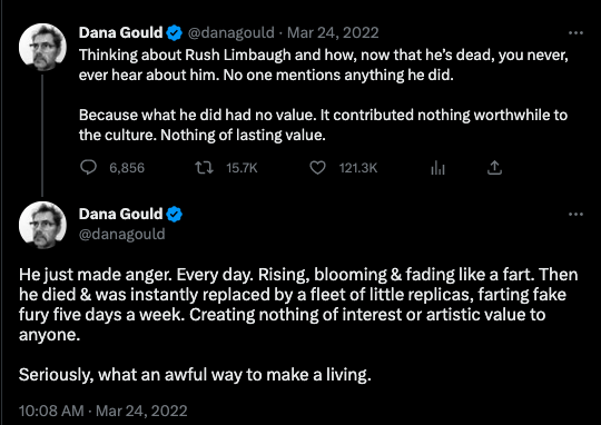 Screen shot of 2 tweets from Twitter user @danagould from March 24, 2022: Thinking about Rush Limbaugh and how, now that he's dead, you never ever hear about him. No one mentions anything he did. Because what he did had no value. It contributed nothing worthwhile to the culture. Nothing of lasting value. He just made anger. Every day. Rising, blooming and fading like a fart. Then he died & was instantly replaced by a fleet of little replicas, farting fake fury five days a week. Creating not of interest or artistic value to anyone.Seriously, what an awful way to make a living.